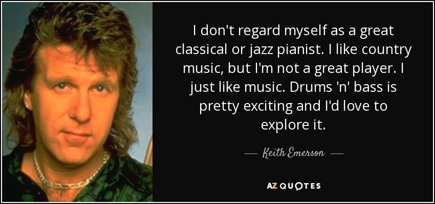 I don't regard myself as a great classical or jazz pianist. I like country music, but I'm not a great player. I just like music. Drums 'n' bass is pretty exciting and I'd love to explore it. - Keith Emerson