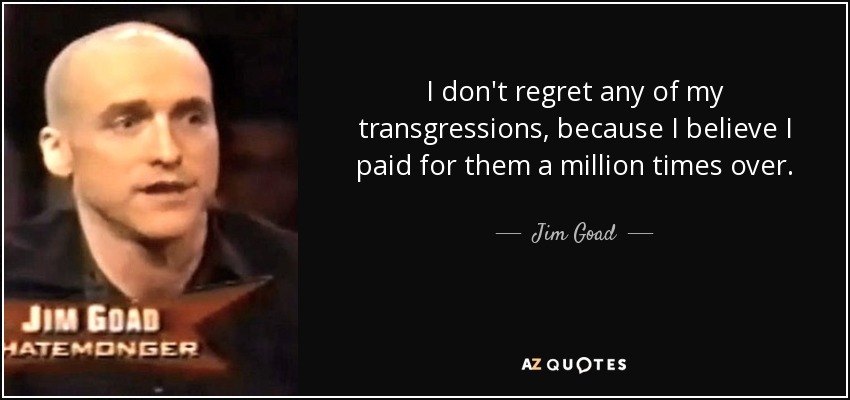 I don't regret any of my transgressions, because I believe I paid for them a million times over. - Jim Goad