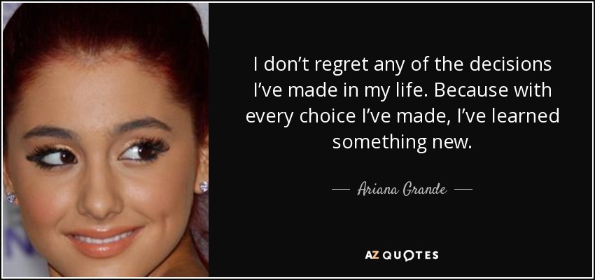 I don’t regret any of the decisions I’ve made in my life. Because with every choice I’ve made, I’ve learned something new. - Ariana Grande