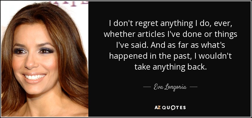 I don't regret anything I do, ever, whether articles I've done or things I've said. And as far as what's happened in the past, I wouldn't take anything back. - Eva Longoria