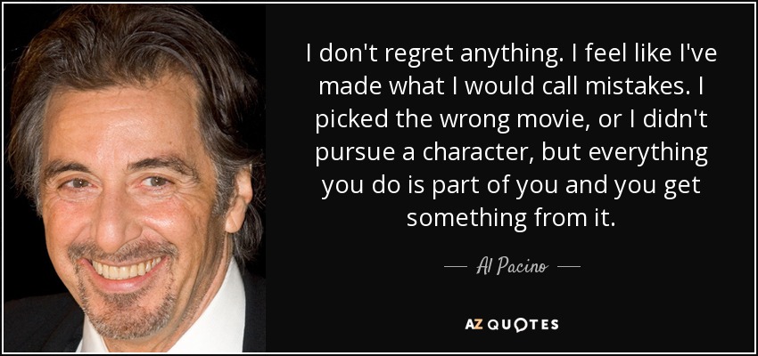 I don't regret anything. I feel like I've made what I would call mistakes. I picked the wrong movie, or I didn't pursue a character, but everything you do is part of you and you get something from it. - Al Pacino