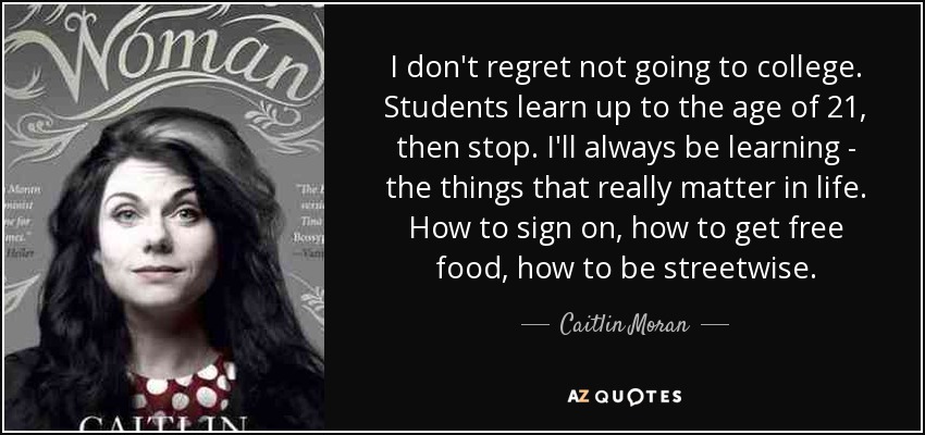 I don't regret not going to college. Students learn up to the age of 21, then stop. I'll always be learning - the things that really matter in life. How to sign on, how to get free food, how to be streetwise. - Caitlin Moran