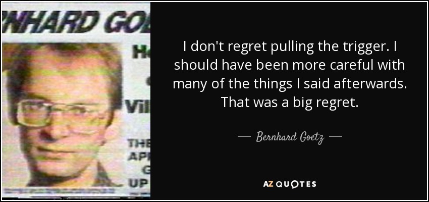 I don't regret pulling the trigger. I should have been more careful with many of the things I said afterwards. That was a big regret. - Bernhard Goetz