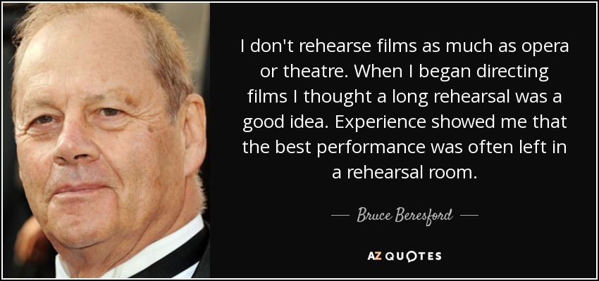 I don't rehearse films as much as opera or theatre. When I began directing films I thought a long rehearsal was a good idea. Experience showed me that the best performance was often left in a rehearsal room. - Bruce Beresford