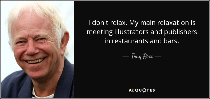 I don't relax. My main relaxation is meeting illustrators and publishers in restaurants and bars. - Tony Ross