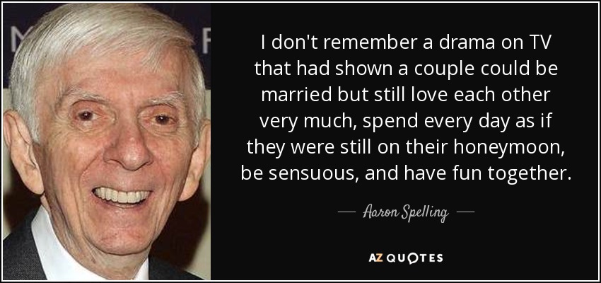 I don't remember a drama on TV that had shown a couple could be married but still love each other very much, spend every day as if they were still on their honeymoon, be sensuous, and have fun together. - Aaron Spelling