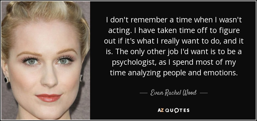 I don't remember a time when I wasn't acting. I have taken time off to figure out if it's what I really want to do, and it is. The only other job I'd want is to be a psychologist, as I spend most of my time analyzing people and emotions. - Evan Rachel Wood