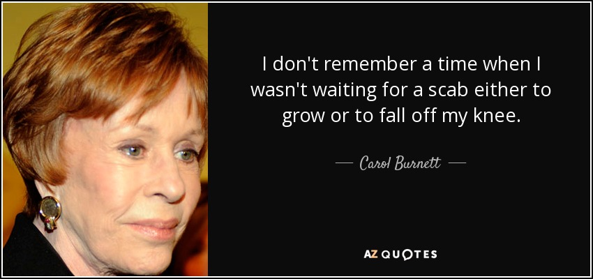 I don't remember a time when I wasn't waiting for a scab either to grow or to fall off my knee. - Carol Burnett