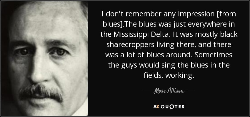 I don't remember any impression [from blues].The blues was just everywhere in the Mississippi Delta. It was mostly black sharecroppers living there, and there was a lot of blues around. Sometimes the guys would sing the blues in the fields, working. - Mose Allison