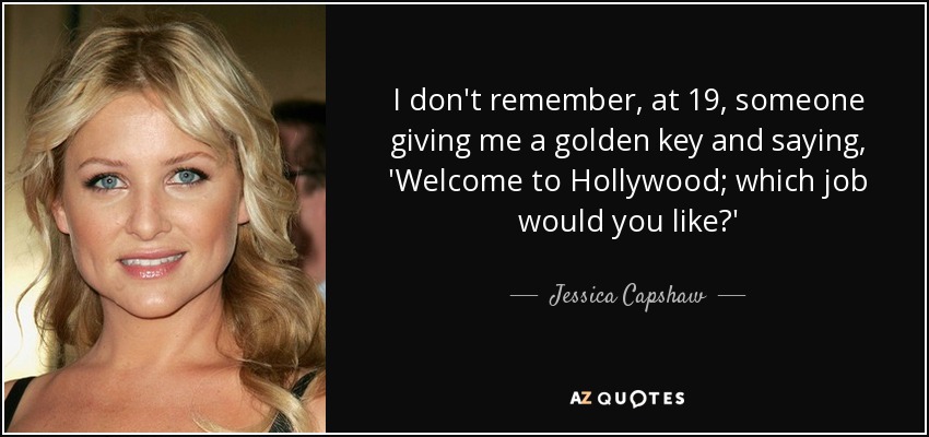 I don't remember, at 19, someone giving me a golden key and saying, 'Welcome to Hollywood; which job would you like?' - Jessica Capshaw