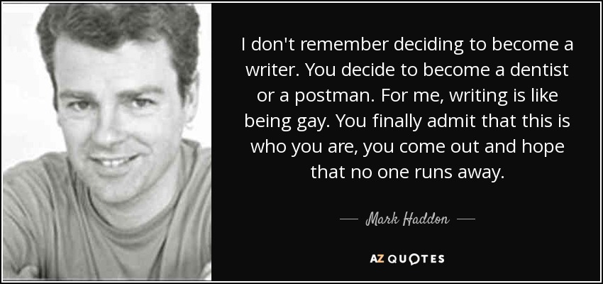 I don't remember deciding to become a writer. You decide to become a dentist or a postman. For me, writing is like being gay. You finally admit that this is who you are, you come out and hope that no one runs away. - Mark Haddon