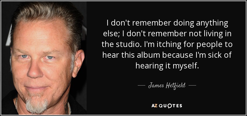 I don't remember doing anything else; I don't remember not living in the studio. I'm itching for people to hear this album because I'm sick of hearing it myself. - James Hetfield