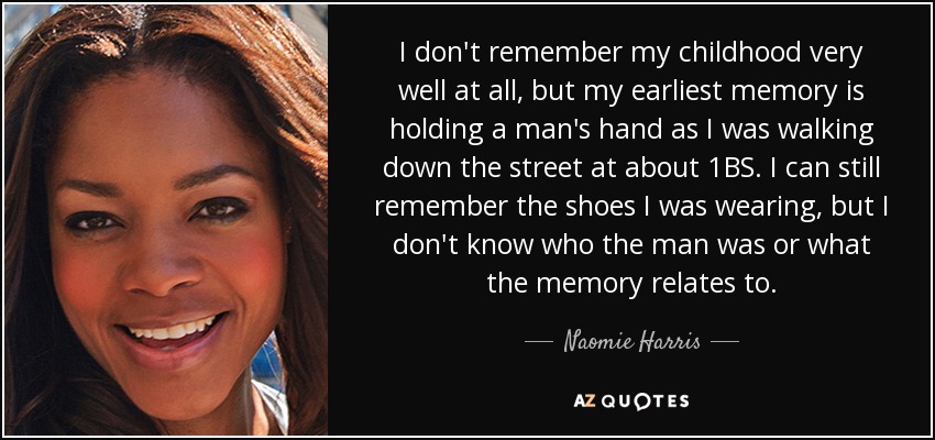 I don't remember my childhood very well at all, but my earliest memory is holding a man's hand as I was walking down the street at about 1ВЅ. I can still remember the shoes I was wearing, but I don't know who the man was or what the memory relates to. - Naomie Harris