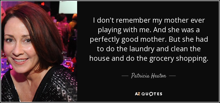 I don't remember my mother ever playing with me. And she was a perfectly good mother. But she had to do the laundry and clean the house and do the grocery shopping. - Patricia Heaton