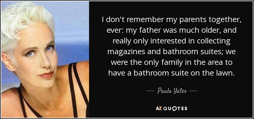 I don't remember my parents together, ever: my father was much older, and really only interested in collecting magazines and bathroom suites; we were the only family in the area to have a bathroom suite on the lawn. - Paula Yates