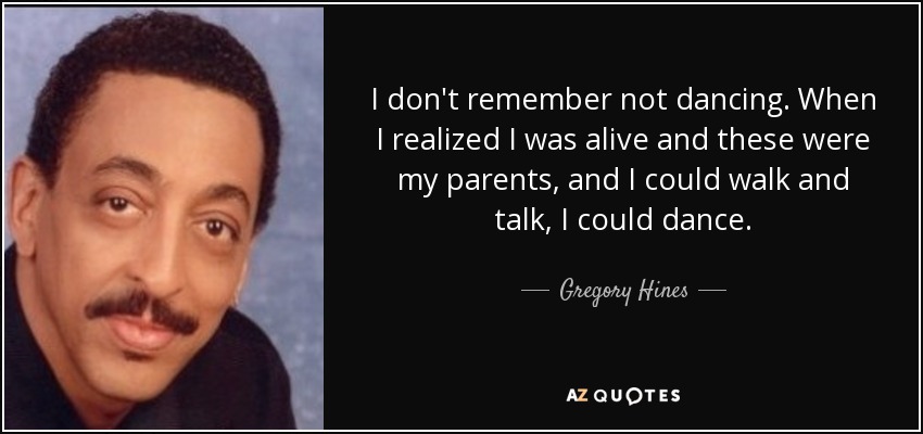 I don't remember not dancing. When I realized I was alive and these were my parents, and I could walk and talk, I could dance. - Gregory Hines