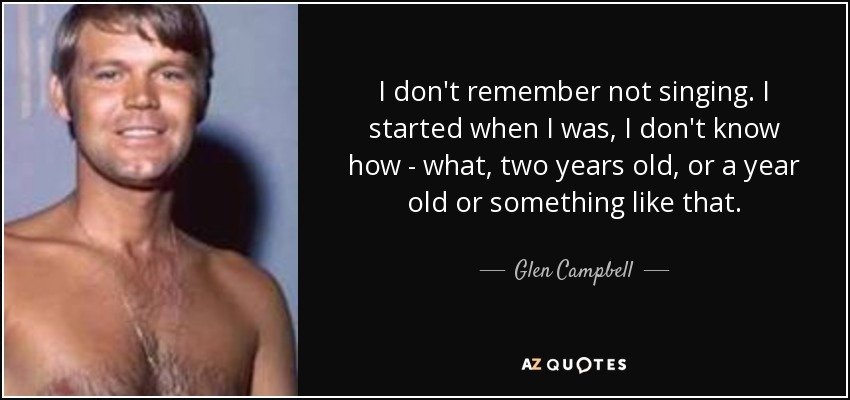 I don't remember not singing. I started when I was, I don't know how - what, two years old, or a year old or something like that. - Glen Campbell