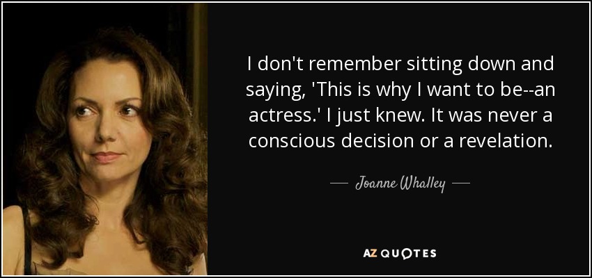 I don't remember sitting down and saying, 'This is why I want to be--an actress.' I just knew. It was never a conscious decision or a revelation. - Joanne Whalley