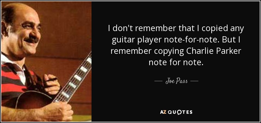 I don't remember that I copied any guitar player note-for-note. But I remember copying Charlie Parker note for note. - Joe Pass