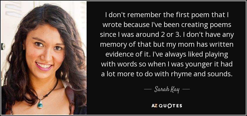 I don't remember the first poem that I wrote because I've been creating poems since I was around 2 or 3. I don't have any memory of that but my mom has written evidence of it. I've always liked playing with words so when I was younger it had a lot more to do with rhyme and sounds. - Sarah Kay