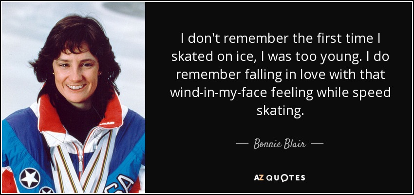 I don't remember the first time I skated on ice, I was too young. I do remember falling in love with that wind-in-my-face feeling while speed skating. - Bonnie Blair