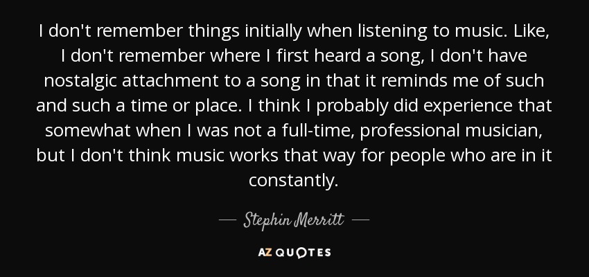 I don't remember things initially when listening to music. Like, I don't remember where I first heard a song, I don't have nostalgic attachment to a song in that it reminds me of such and such a time or place. I think I probably did experience that somewhat when I was not a full-time, professional musician, but I don't think music works that way for people who are in it constantly. - Stephin Merritt