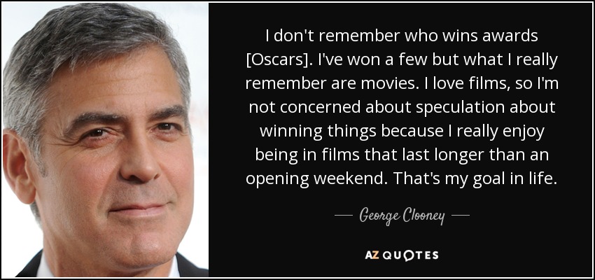 I don't remember who wins awards [Oscars]. I've won a few but what I really remember are movies. I love films, so I'm not concerned about speculation about winning things because I really enjoy being in films that last longer than an opening weekend. That's my goal in life. - George Clooney
