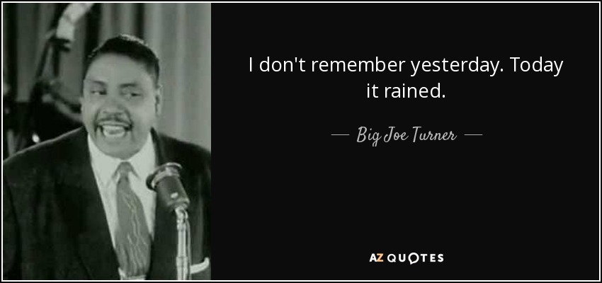 I don't remember yesterday. Today it rained. - Big Joe Turner
