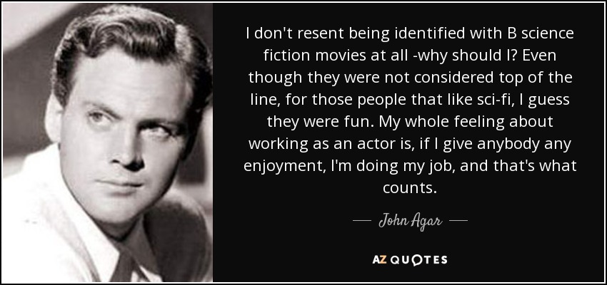 I don't resent being identified with B science fiction movies at all -why should I? Even though they were not considered top of the line, for those people that like sci-fi, I guess they were fun. My whole feeling about working as an actor is, if I give anybody any enjoyment, I'm doing my job, and that's what counts. - John Agar