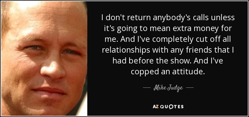 I don't return anybody's calls unless it's going to mean extra money for me. And I've completely cut off all relationships with any friends that I had before the show. And I've copped an attitude. - Mike Judge