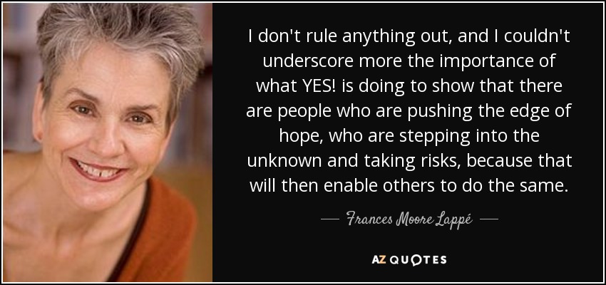 I don't rule anything out, and I couldn't underscore more the importance of what YES! is doing to show that there are people who are pushing the edge of hope, who are stepping into the unknown and taking risks, because that will then enable others to do the same. - Frances Moore Lappé