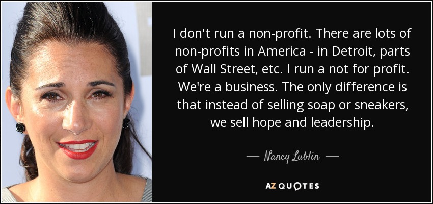I don't run a non-profit. There are lots of non-profits in America - in Detroit, parts of Wall Street, etc. I run a not for profit. We're a business. The only difference is that instead of selling soap or sneakers, we sell hope and leadership. - Nancy Lublin