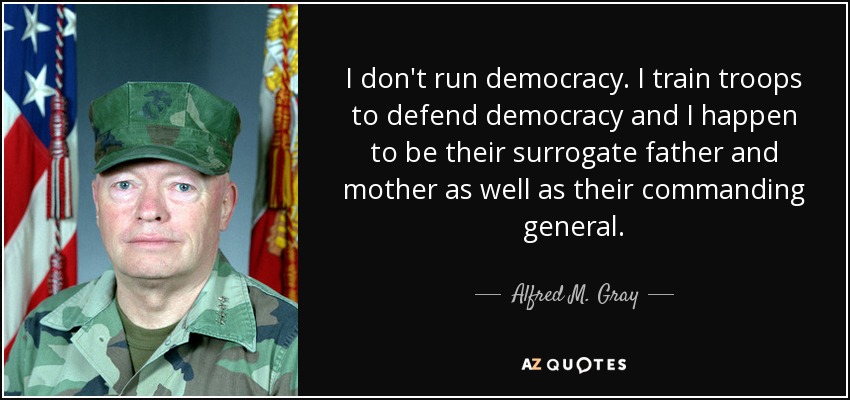 I don't run democracy. I train troops to defend democracy and I happen to be their surrogate father and mother as well as their commanding general. - Alfred M. Gray