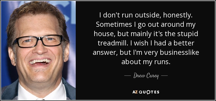 I don't run outside, honestly. Sometimes I go out around my house, but mainly it's the stupid treadmill. I wish I had a better answer, but I'm very businesslike about my runs. - Drew Carey