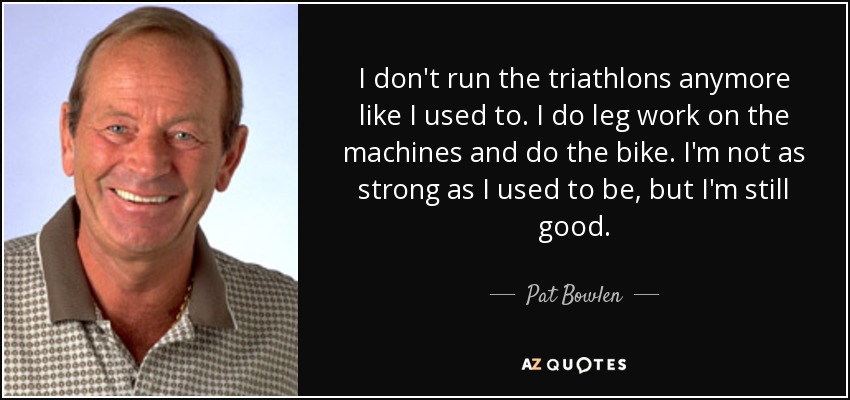 I don't run the triathlons anymore like I used to. I do leg work on the machines and do the bike. I'm not as strong as I used to be, but I'm still good. - Pat Bowlen