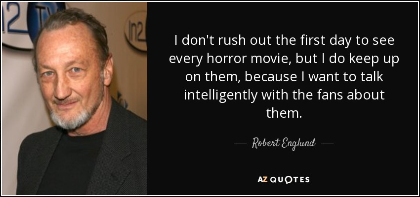 I don't rush out the first day to see every horror movie, but I do keep up on them, because I want to talk intelligently with the fans about them. - Robert Englund