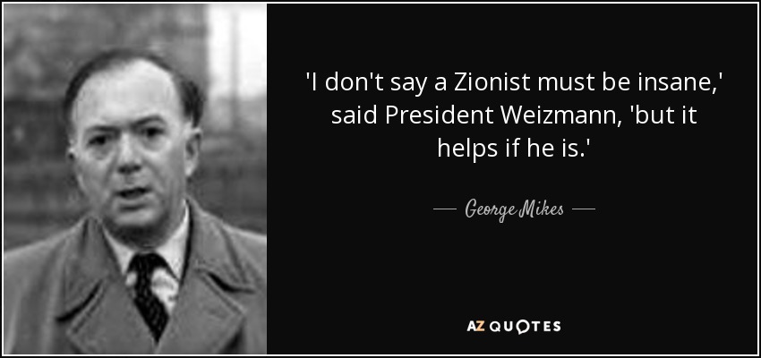 'I don't say a Zionist must be insane,' said President Weizmann, 'but it helps if he is.' - George Mikes