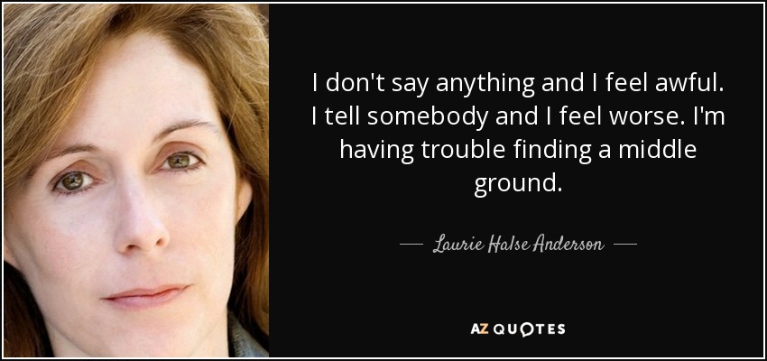 I don't say anything and I feel awful. I tell somebody and I feel worse. I'm having trouble finding a middle ground. - Laurie Halse Anderson