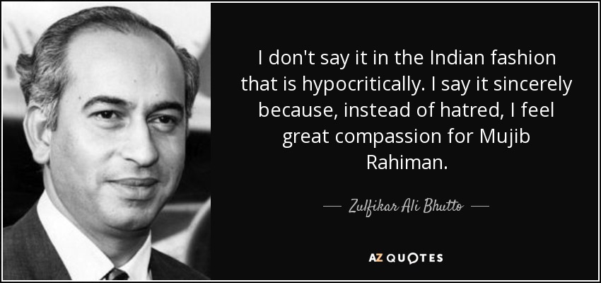 I don't say it in the Indian fashion that is hypocritically. I say it sincerely because, instead of hatred, I feel great compassion for Mujib Rahiman. - Zulfikar Ali Bhutto
