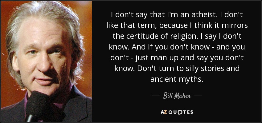 I don't say that I'm an atheist. I don't like that term, because I think it mirrors the certitude of religion. I say I don't know. And if you don't know - and you don't - just man up and say you don't know. Don't turn to silly stories and ancient myths. - Bill Maher