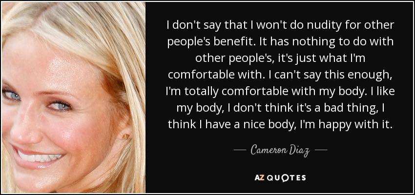 I don't say that I won't do nudity for other people's benefit. It has nothing to do with other people's, it's just what I'm comfortable with. I can't say this enough, I'm totally comfortable with my body. I like my body, I don't think it's a bad thing, I think I have a nice body, I'm happy with it. - Cameron Diaz