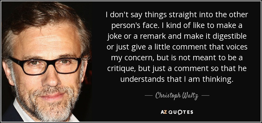 I don't say things straight into the other person's face. I kind of like to make a joke or a remark and make it digestible or just give a little comment that voices my concern, but is not meant to be a critique, but just a comment so that he understands that I am thinking. - Christoph Waltz