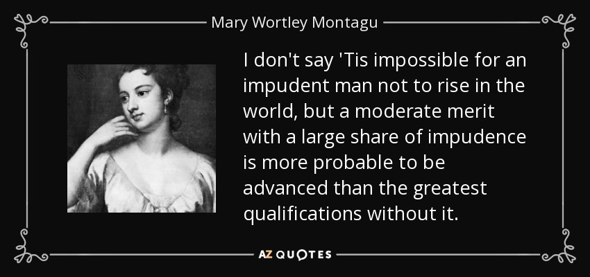 I don't say 'Tis impossible for an impudent man not to rise in the world, but a moderate merit with a large share of impudence is more probable to be advanced than the greatest qualifications without it. - Mary Wortley Montagu
