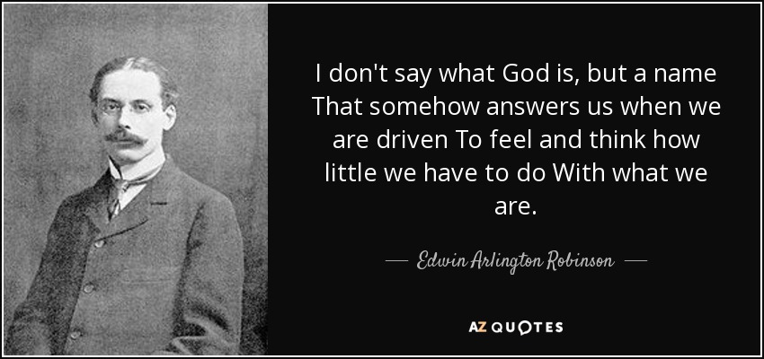 I don't say what God is, but a name That somehow answers us when we are driven To feel and think how little we have to do With what we are. - Edwin Arlington Robinson
