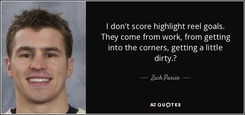 I don't score highlight reel goals. They come from work, from getting into the corners, getting a little dirty.? - Zach Parise