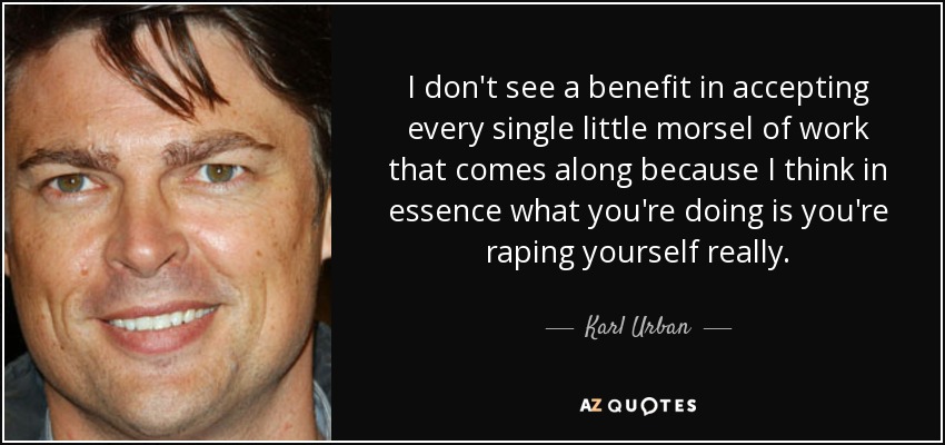 I don't see a benefit in accepting every single little morsel of work that comes along because I think in essence what you're doing is you're raping yourself really. - Karl Urban