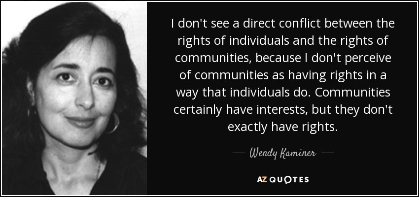 I don't see a direct conflict between the rights of individuals and the rights of communities, because I don't perceive of communities as having rights in a way that individuals do. Communities certainly have interests, but they don't exactly have rights. - Wendy Kaminer