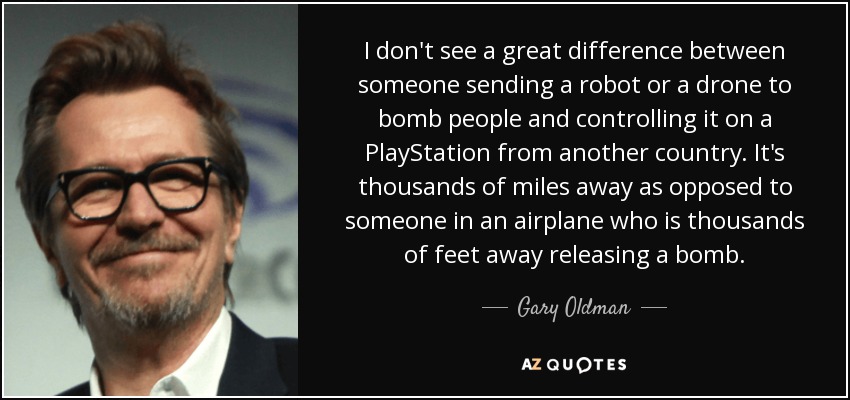 I don't see a great difference between someone sending a robot or a drone to bomb people and controlling it on a PlayStation from another country. It's thousands of miles away as opposed to someone in an airplane who is thousands of feet away releasing a bomb. - Gary Oldman