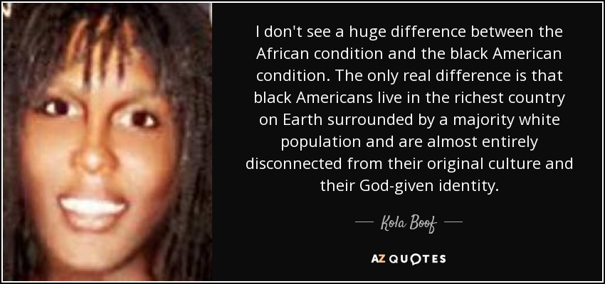 I don't see a huge difference between the African condition and the black American condition. The only real difference is that black Americans live in the richest country on Earth surrounded by a majority white population and are almost entirely disconnected from their original culture and their God-given identity. - Kola Boof