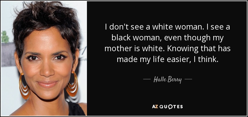 I don't see a white woman. I see a black woman, even though my mother is white. Knowing that has made my life easier, I think. - Halle Berry